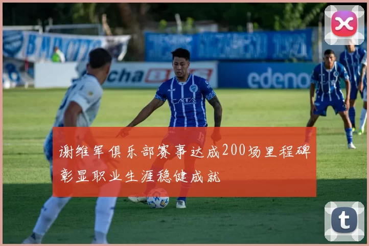 谢维军俱乐部赛事达成200场里程碑彰显职业生涯稳健成就