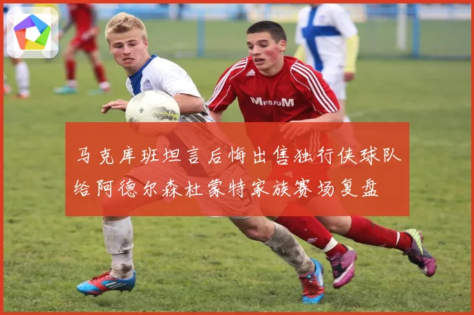马克库班坦言后悔出售独行侠球队给阿德尔森杜蒙特家族赛场复盘