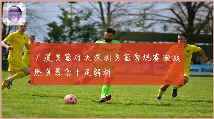 广厦男篮对决深圳男篮常规赛激战胜负悬念十足解析
