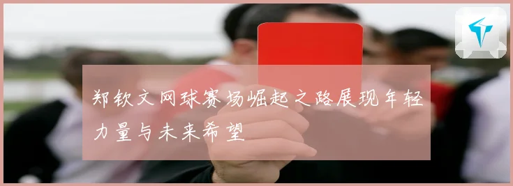 郑钦文网球赛场崛起之路展现年轻力量与未来希望