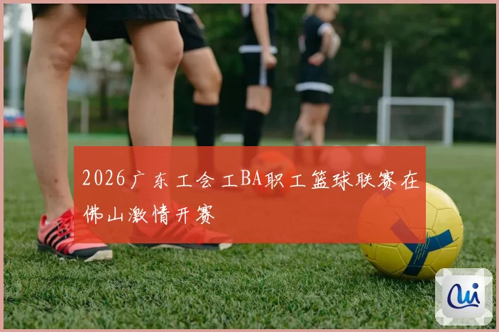 2026广东工会工BA职工篮球联赛在佛山激情开赛