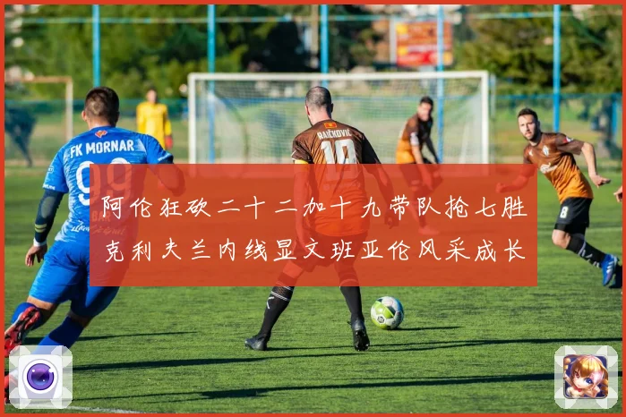 阿伦狂砍二十二加十九带队抢七胜克利夫兰内线显文班亚伦风采成长观察