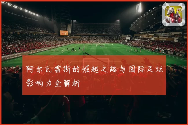 阿尔瓦雷斯的崛起之路与国际足坛影响力全解析