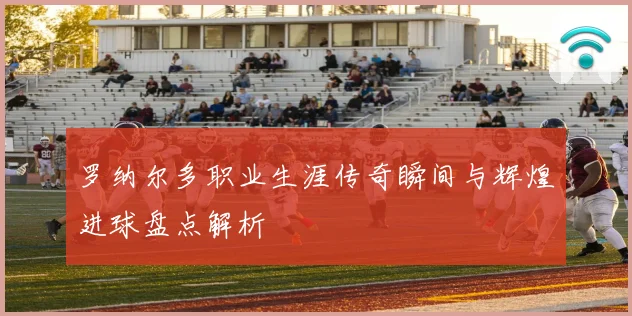 罗纳尔多职业生涯传奇瞬间与辉煌进球盘点解析
