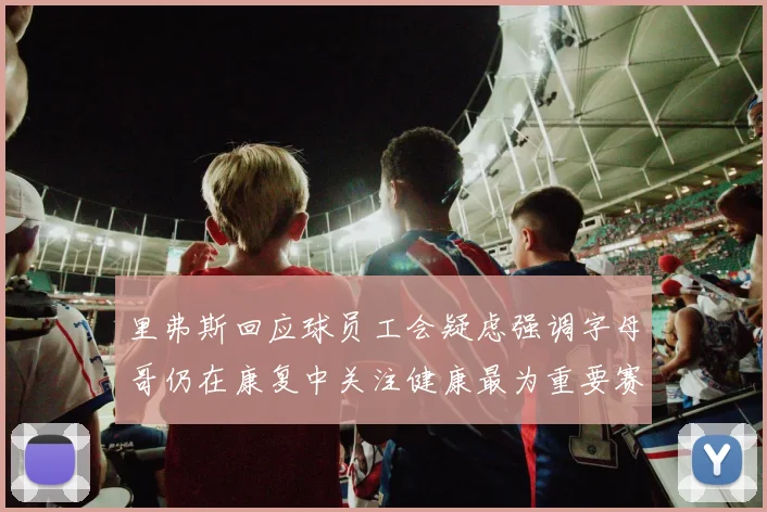 里弗斯回应球员工会疑虑强调字母哥仍在康复中关注健康最为重要赛场复盘