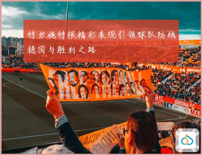 特尔施特根精彩表现引领球队防线稳固与胜利之路