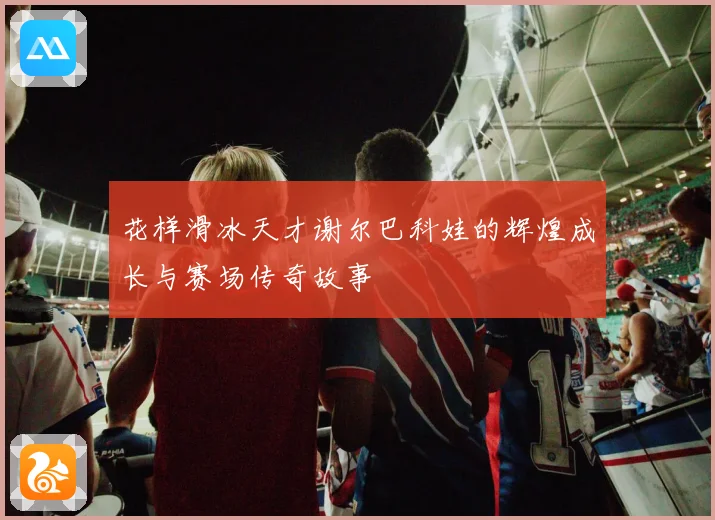 花样滑冰天才谢尔巴科娃的辉煌成长与赛场传奇故事