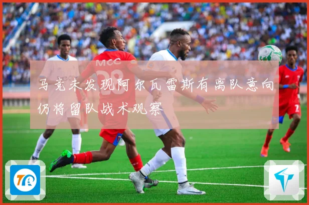 马竞未发现阿尔瓦雷斯有离队意向仍将留队战术观察