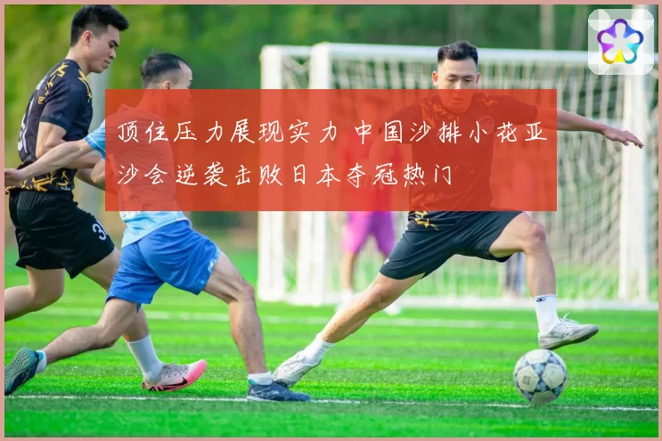 顶住压力展现实力 中国沙排小花亚沙会逆袭击败日本夺冠热门