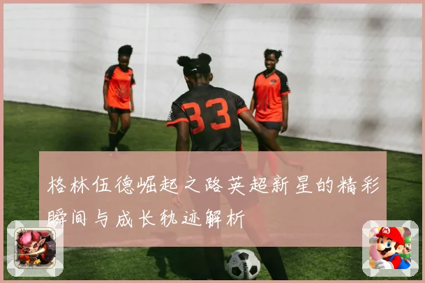 格林伍德崛起之路英超新星的精彩瞬间与成长轨迹解析