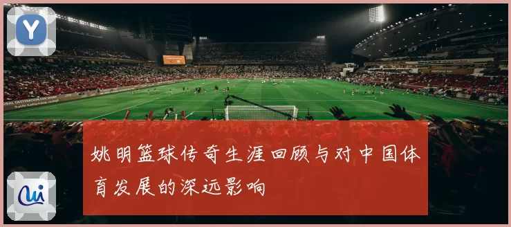 姚明篮球传奇生涯回顾与对中国体育发展的深远影响
