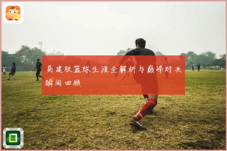 易建联篮球生涯全解析与巅峰对决瞬间回顾