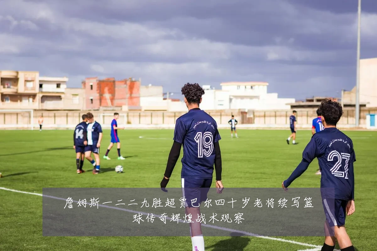 詹姆斯一二二九胜超贾巴尔四十岁老将续写篮球传奇辉煌战术观察