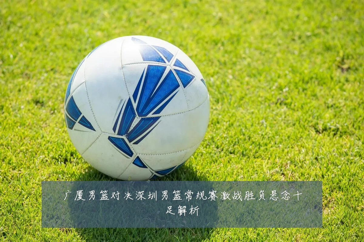 广厦男篮对决深圳男篮常规赛激战胜负悬念十足解析
